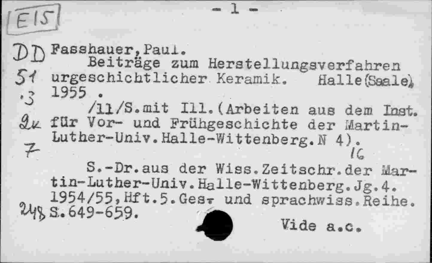 ﻿T)T\ Fasshauer, Paul.
Beiträge zum Herstellungsverfahren 5*/ urgeschichtlicher Keramik. Halle (Saale! . - 1955 .
/11/S.mit Ill. (Arbeiten айв dem Inst, än für Vor- und Frühgeschichte der Martin-Luther-Univ.Halle-Wittenberg.N 4Л
S.-Dr.aus der Wiss.Zeitschr.der Martin-Luther-Univ. Halle-Wittenberg. Jg. 4.
A 1954/55, Hft.5. Ges-r und sprachwiss.Reihe.
Hfl, 3.649-659. A
Vide a.c.